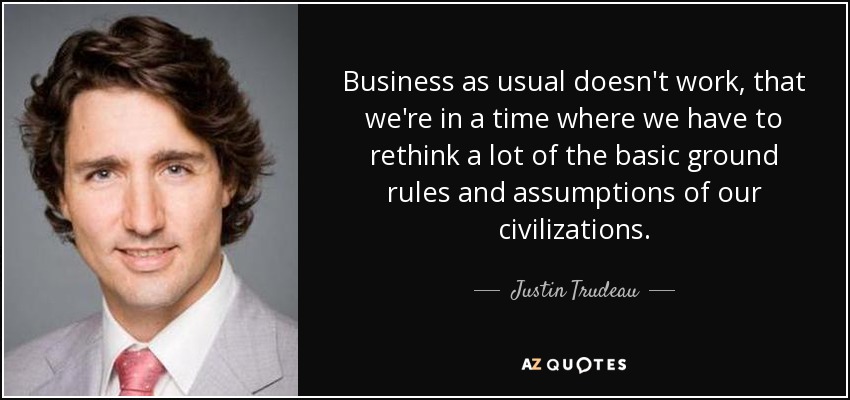 Business as usual doesn't work, that we're in a time where we have to rethink a lot of the basic ground rules and assumptions of our civilizations. - Justin Trudeau