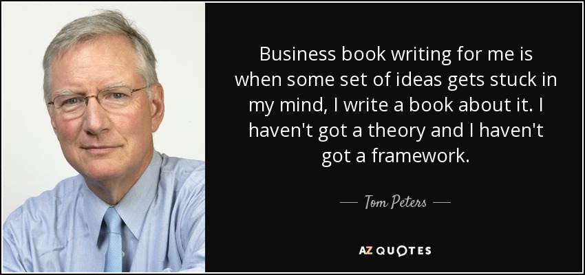 Business book writing for me is when some set of ideas gets stuck in my mind, I write a book about it. I haven't got a theory and I haven't got a framework. - Tom Peters