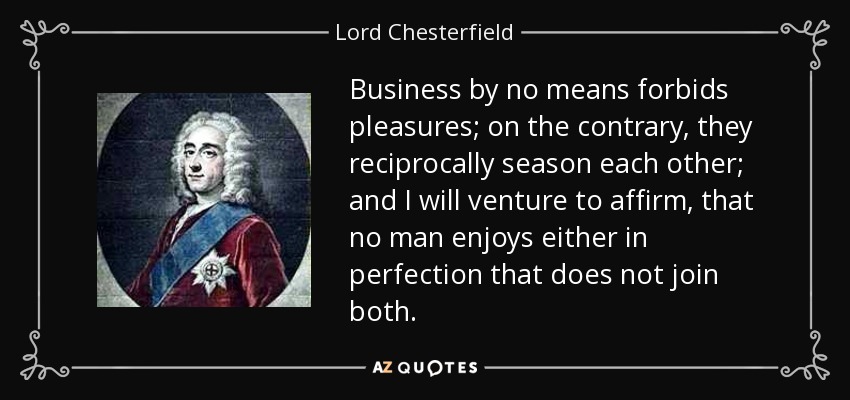 Business by no means forbids pleasures; on the contrary, they reciprocally season each other; and I will venture to affirm, that no man enjoys either in perfection that does not join both. - Lord Chesterfield