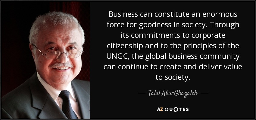 Business can constitute an enormous force for goodness in society. Through its commitments to corporate citizenship and to the principles of the UNGC, the global business community can continue to create and deliver value to society. - Talal Abu-Ghazaleh