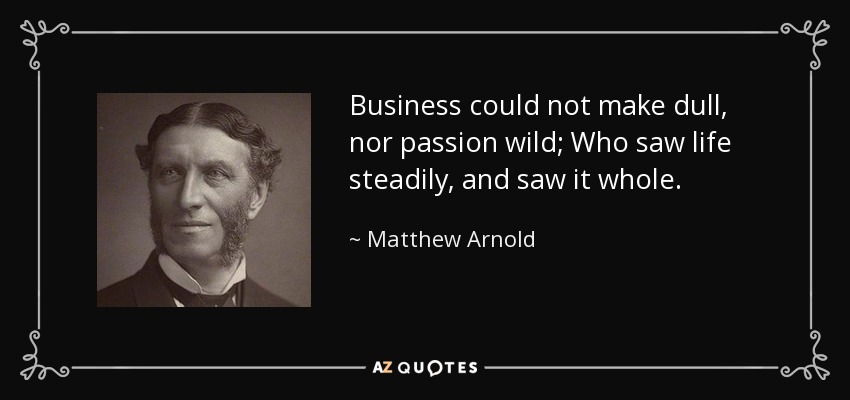 Business could not make dull, nor passion wild; Who saw life steadily, and saw it whole. - Matthew Arnold