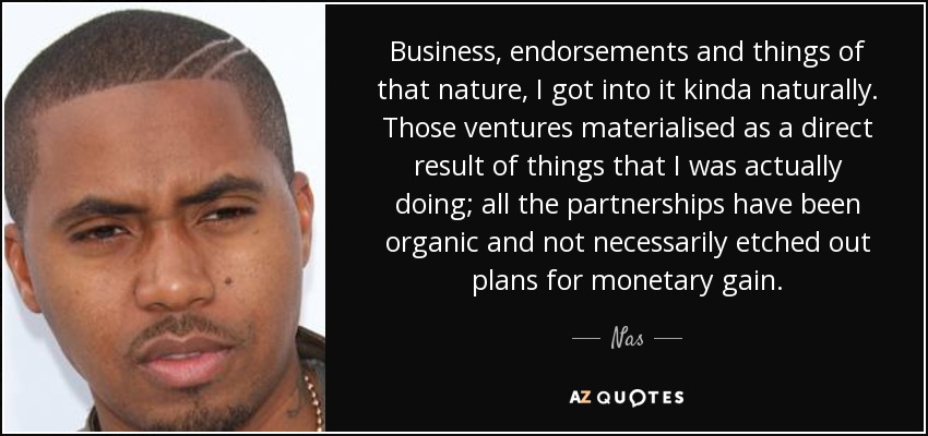 Business, endorsements and things of that nature, I got into it kinda naturally. Those ventures materialised as a direct result of things that I was actually doing; all the partnerships have been organic and not necessarily etched out plans for monetary gain. - Nas