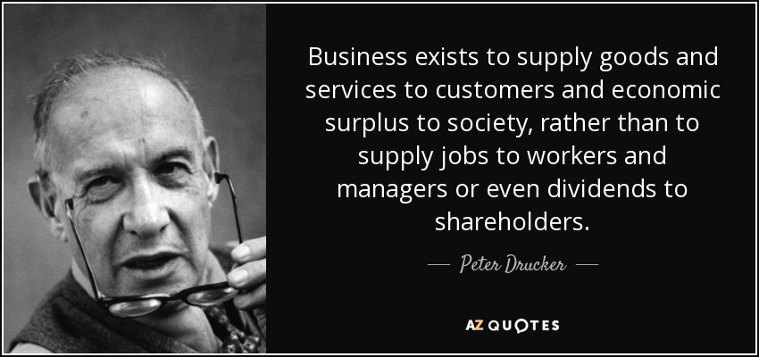 Business exists to supply goods and services to customers and economic surplus to society, rather than to supply jobs to workers and managers or even dividends to shareholders. - Peter Drucker
