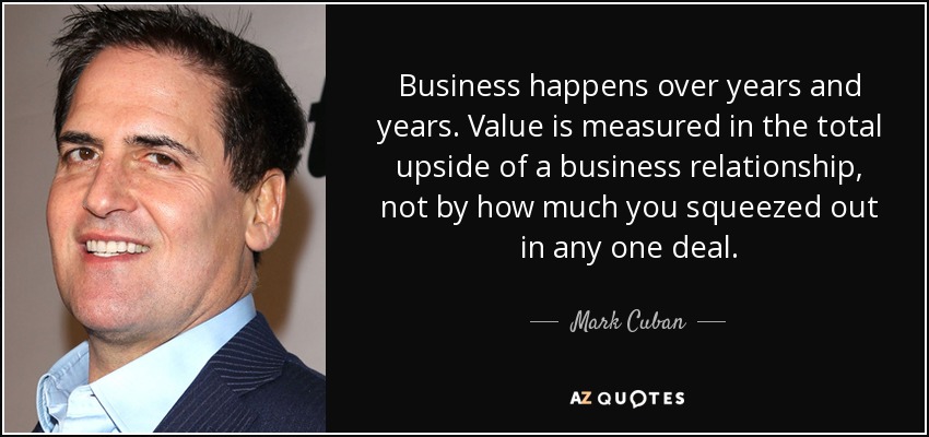 Business happens over years and years. Value is measured in the total upside of a business relationship, not by how much you squeezed out in any one deal. - Mark Cuban