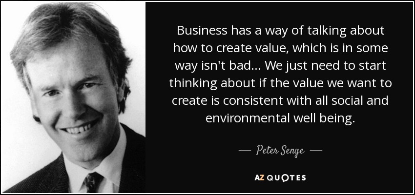 Business has a way of talking about how to create value, which is in some way isn't bad... We just need to start thinking about if the value we want to create is consistent with all social and environmental well being. - Peter Senge