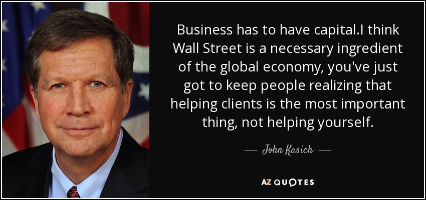 Business has to have capital.I think Wall Street is a necessary ingredient of the global economy, you've just got to keep people realizing that helping clients is the most important thing, not helping yourself. - John Kasich