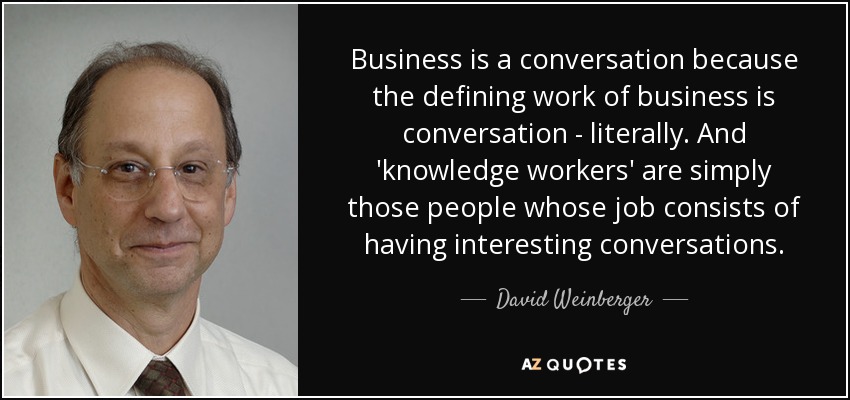Business is a conversation because the defining work of business is conversation - literally. And 'knowledge workers' are simply those people whose job consists of having interesting conversations. - David Weinberger