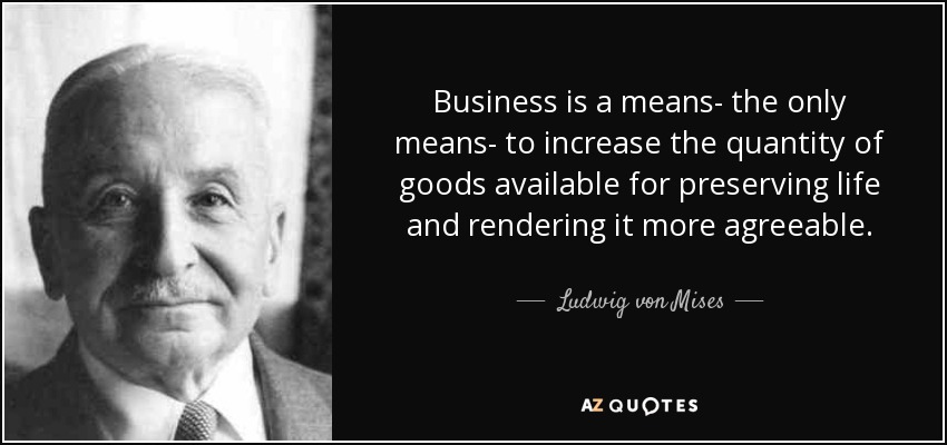 Business is a means- the only means- to increase the quantity of goods available for preserving life and rendering it more agreeable. - Ludwig von Mises
