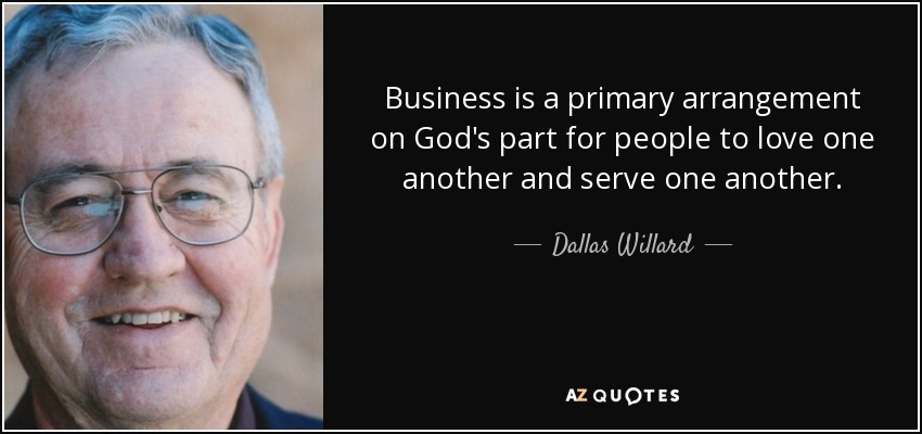 Business is a primary arrangement on God's part for people to love one another and serve one another. - Dallas Willard