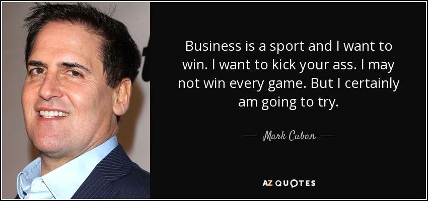 Business is a sport and I want to win. I want to kick your ass. I may not win every game. But I certainly am going to try. - Mark Cuban