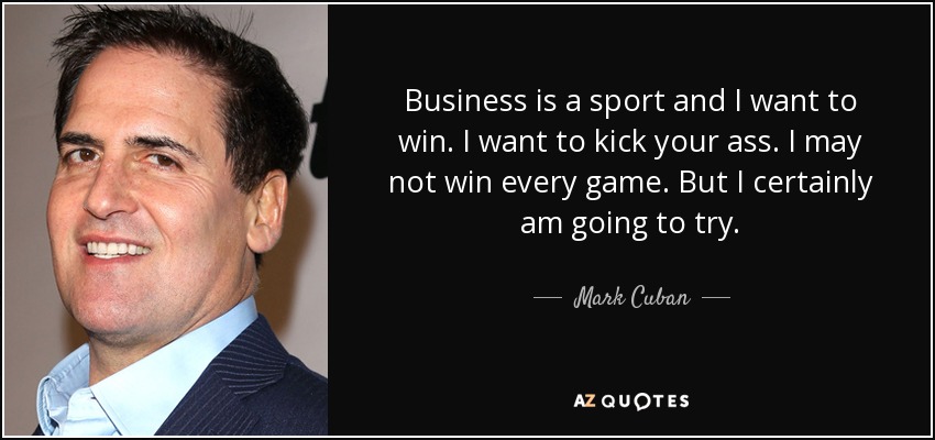 Business is a sport and I want to win. I want to kick your ass. I may not win every game. But I certainly am going to try. - Mark Cuban