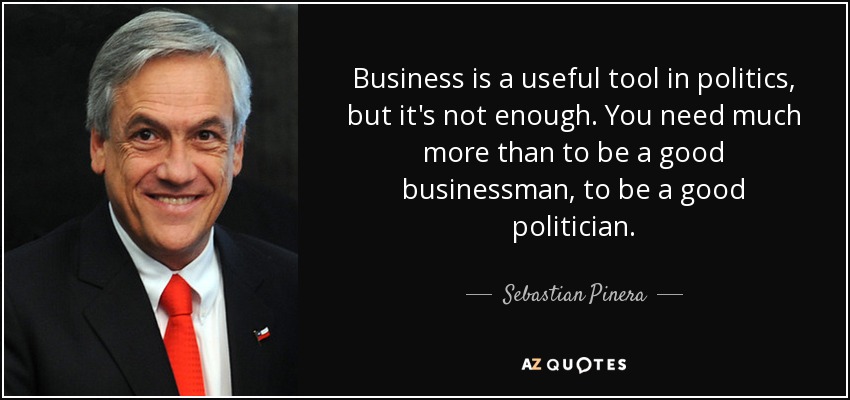 Business is a useful tool in politics, but it's not enough. You need much more than to be a good businessman, to be a good politician. - Sebastian Pinera