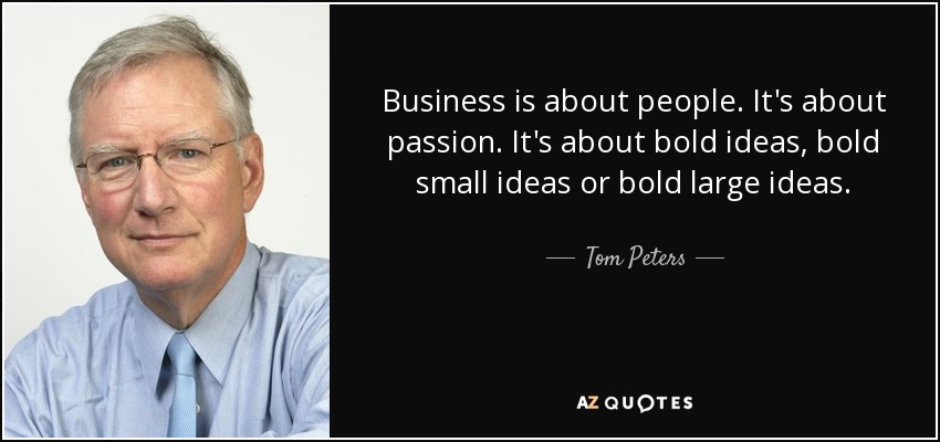 Business is about people. It's about passion. It's about bold ideas, bold small ideas or bold large ideas. - Tom Peters