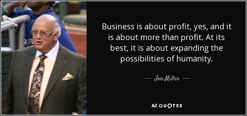 Business is about profit, yes, and it is about more than profit. At its best, it is about expanding the possibilities of humanity. - Jon Miller
