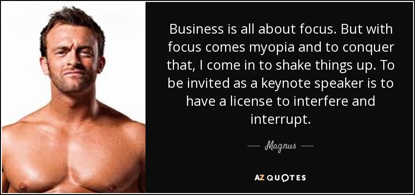 Business is all about focus. But with focus comes myopia and to conquer that, I come in to shake things up. To be invited as a keynote speaker is to have a license to interfere and interrupt. - Magnus
