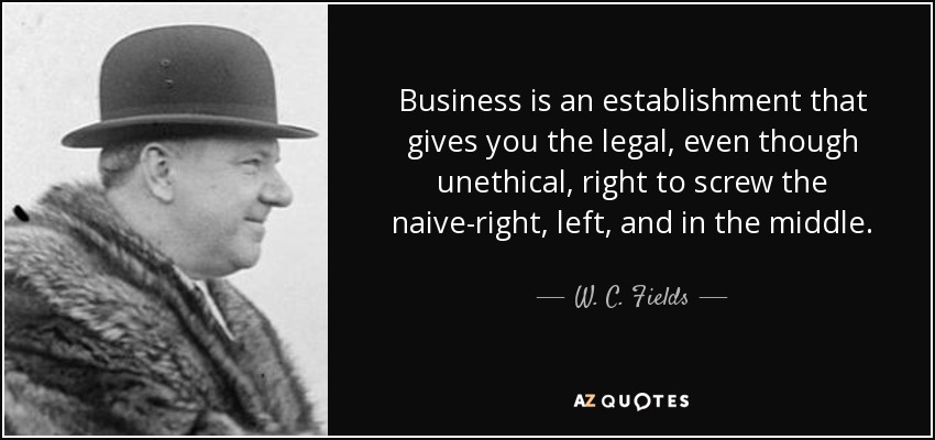 Business is an establishment that gives you the legal, even though unethical, right to screw the naive-right, left, and in the middle. - W. C. Fields