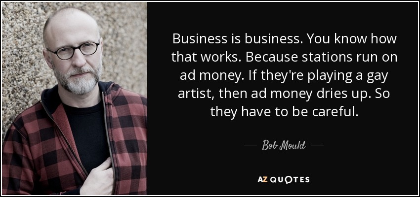 Business is business. You know how that works. Because stations run on ad money. If they're playing a gay artist, then ad money dries up. So they have to be careful. - Bob Mould