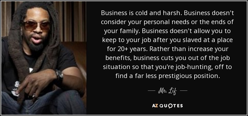 Business is cold and harsh. Business doesn't consider your personal needs or the ends of your family. Business doesn't allow you to keep to your job after you slaved at a place for 20+ years. Rather than increase your benefits, business cuts you out of the job situation so that you're job-hunting, off to find a far less prestigious position. - Mr. Lif