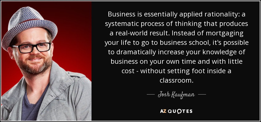 Business is essentially applied rationality: a systematic process of thinking that produces a real-world result. Instead of mortgaging your life to go to business school, it's possible to dramatically increase your knowledge of business on your own time and with little cost - without setting foot inside a classroom. - Josh Kaufman