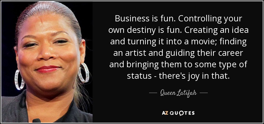 Business is fun. Controlling your own destiny is fun. Creating an idea and turning it into a movie; finding an artist and guiding their career and bringing them to some type of status - there's joy in that. - Queen Latifah