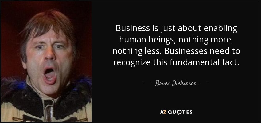 Business is just about enabling human beings, nothing more, nothing less. Businesses need to recognize this fundamental fact. - Bruce Dickinson