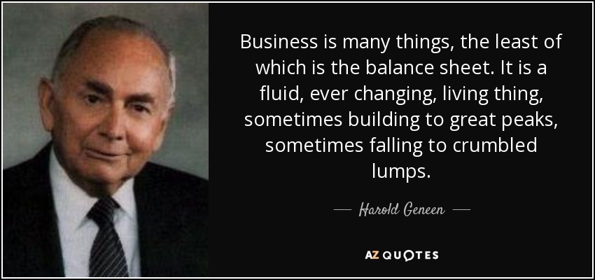 Business is many things, the least of which is the balance sheet. It is a fluid, ever changing, living thing, sometimes building to great peaks, sometimes falling to crumbled lumps. - Harold Geneen