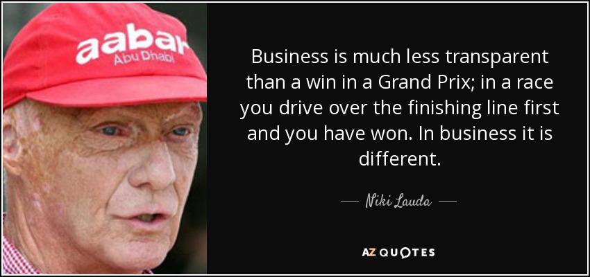 Business is much less transparent than a win in a Grand Prix; in a race you drive over the finishing line first and you have won. In business it is different. - Niki Lauda