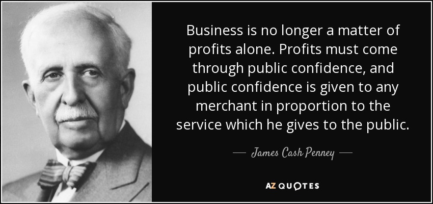 Business is no longer a matter of profits alone. Profits must come through public confidence, and public confidence is given to any merchant in proportion to the service which he gives to the public. - James Cash Penney