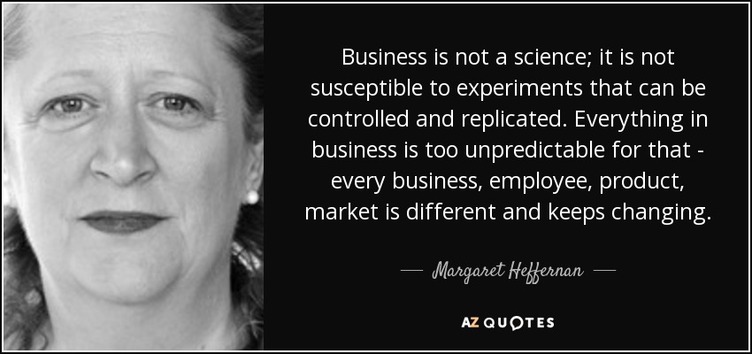 Business is not a science; it is not susceptible to experiments that can be controlled and replicated. Everything in business is too unpredictable for that - every business, employee, product, market is different and keeps changing. - Margaret Heffernan