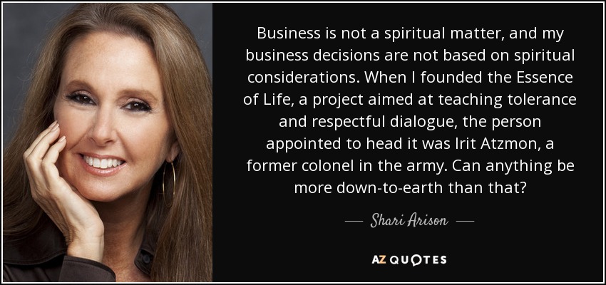 Business is not a spiritual matter, and my business decisions are not based on spiritual considerations. When I founded the Essence of Life, a project aimed at teaching tolerance and respectful dialogue, the person appointed to head it was Irit Atzmon, a former colonel in the army. Can anything be more down-to-earth than that? - Shari Arison