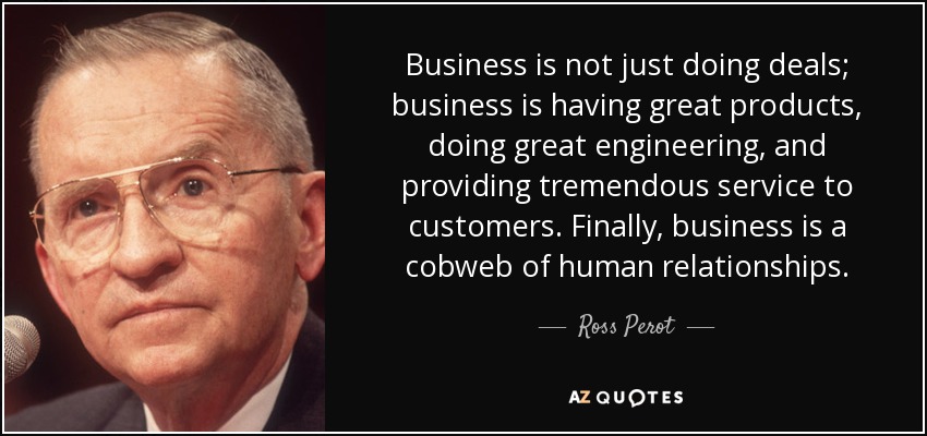 Business is not just doing deals; business is having great products, doing great engineering, and providing tremendous service to customers. Finally, business is a cobweb of human relationships. - Ross Perot