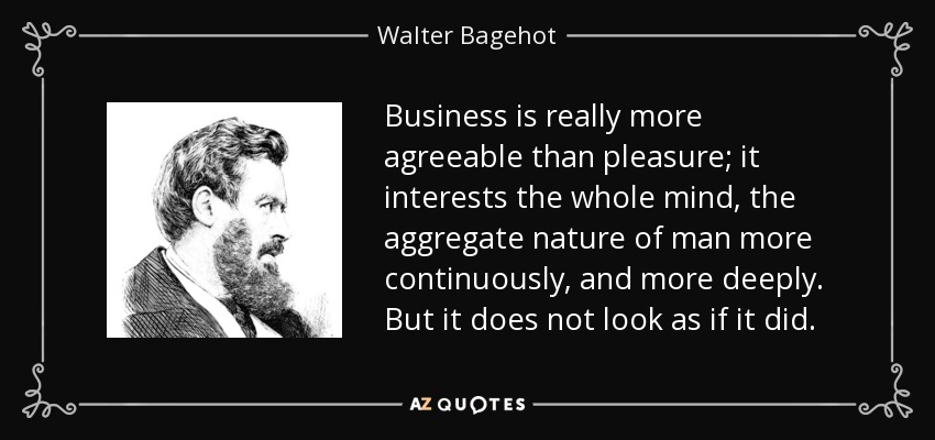 Business is really more agreeable than pleasure; it interests the whole mind, the aggregate nature of man more continuously, and more deeply. But it does not look as if it did. - Walter Bagehot
