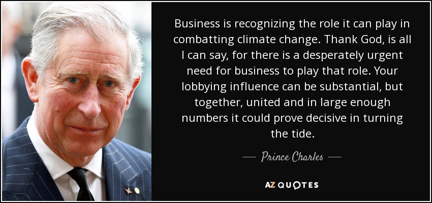 Business is recognizing the role it can play in combatting climate change. Thank God, is all I can say, for there is a desperately urgent need for business to play that role. Your lobbying influence can be substantial, but together, united and in large enough numbers it could prove decisive in turning the tide. - Prince Charles
