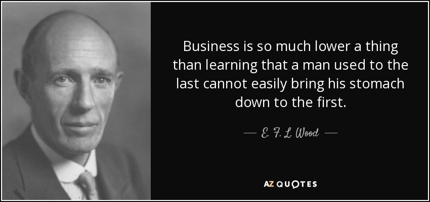 Business is so much lower a thing than learning that a man used to the last cannot easily bring his stomach down to the first. - E. F. L. Wood, 1st Earl of Halifax