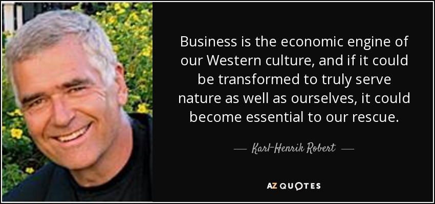Business is the economic engine of our Western culture, and if it could be transformed to truly serve nature as well as ourselves, it could become essential to our rescue. - Karl-Henrik Robert