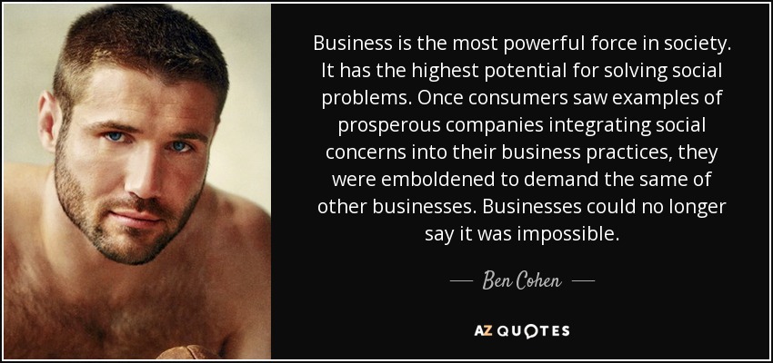 Business is the most powerful force in society. It has the highest potential for solving social problems. Once consumers saw examples of prosperous companies integrating social concerns into their business practices, they were emboldened to demand the same of other businesses. Businesses could no longer say it was impossible. - Ben Cohen