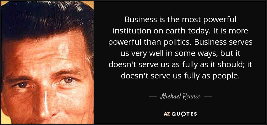 Business is the most powerful institution on earth today. It is more powerful than politics. Business serves us very well in some ways, but it doesn't serve us as fully as it should; it doesn't serve us fully as people. - Michael Rennie