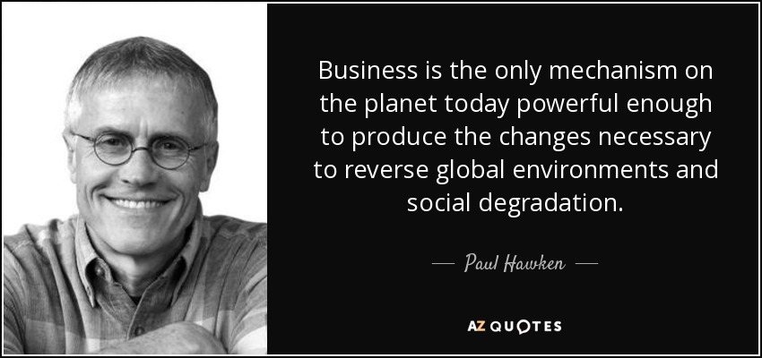 Business is the only mechanism on the planet today powerful enough to produce the changes necessary to reverse global environments and social degradation. - Paul Hawken