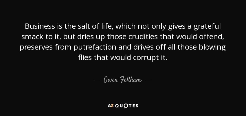Business is the salt of life, which not only gives a grateful smack to it, but dries up those crudities that would offend, preserves from putrefaction and drives off all those blowing flies that would corrupt it. - Owen Feltham