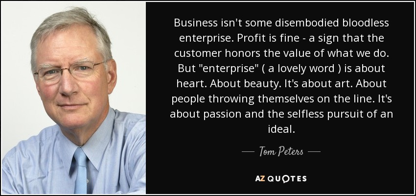 Business isn't some disembodied bloodless enterprise. Profit is fine - a sign that the customer honors the value of what we do. But 