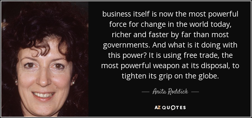 business itself is now the most powerful force for change in the world today, richer and faster by far than most governments. And what is it doing with this power? It is using free trade, the most powerful weapon at its disposal, to tighten its grip on the globe. - Anita Roddick