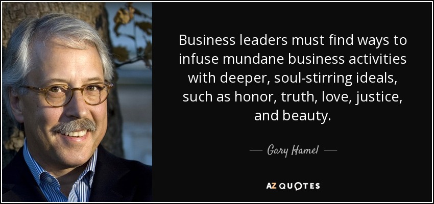 Business leaders must find ways to infuse mundane business activities with deeper, soul-stirring ideals, such as honor, truth, love, justice, and beauty. - Gary Hamel