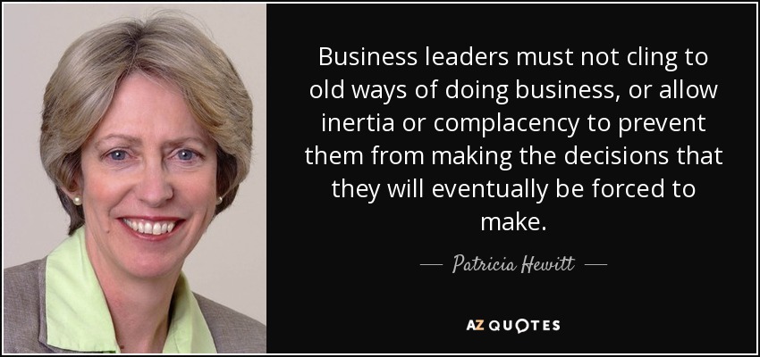 Business leaders must not cling to old ways of doing business, or allow inertia or complacency to prevent them from making the decisions that they will eventually be forced to make. - Patricia Hewitt