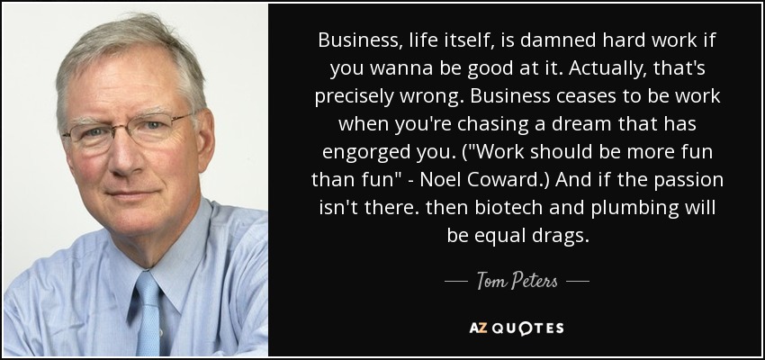 Business, life itself, is damned hard work if you wanna be good at it. Actually, that's precisely wrong. Business ceases to be work when you're chasing a dream that has engorged you. (