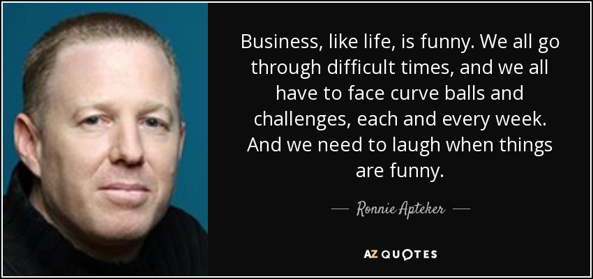 Business, like life, is funny. We all go through difficult times, and we all have to face curve balls and challenges, each and every week. And we need to laugh when things are funny. - Ronnie Apteker