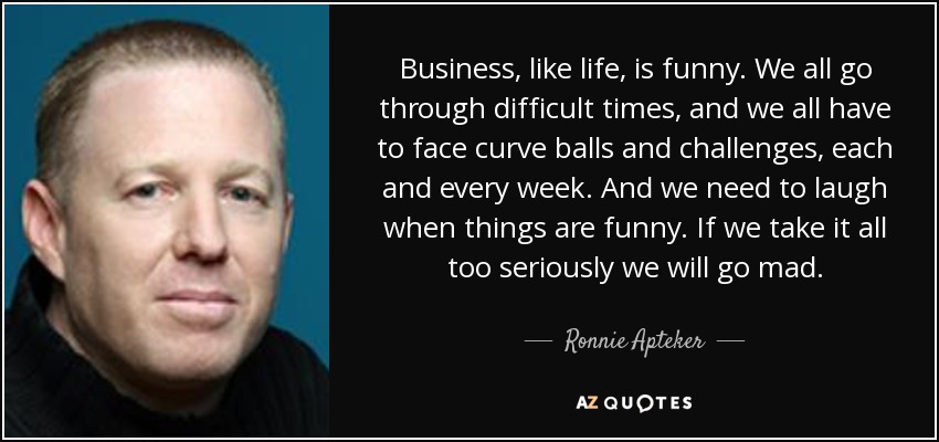 Business, like life, is funny. We all go through difficult times, and we all have to face curve balls and challenges, each and every week. And we need to laugh when things are funny. If we take it all too seriously we will go mad. - Ronnie Apteker