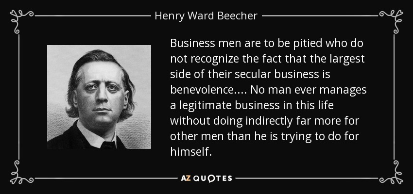 Business men are to be pitied who do not recognize the fact that the largest side of their secular business is benevolence. ... No man ever manages a legitimate business in this life without doing indirectly far more for other men than he is trying to do for himself. - Henry Ward Beecher
