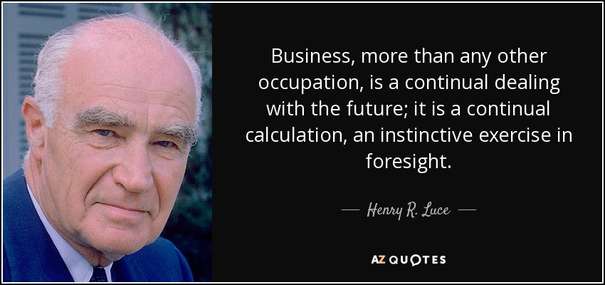 Business, more than any other occupation, is a continual dealing with the future; it is a continual calculation, an instinctive exercise in foresight. - Henry R. Luce