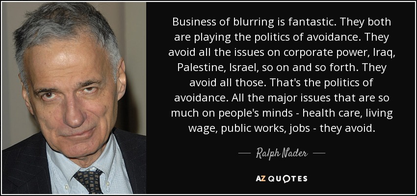 Business of blurring is fantastic. They both are playing the politics of avoidance. They avoid all the issues on corporate power, Iraq, Palestine, Israel, so on and so forth. They avoid all those. That's the politics of avoidance. All the major issues that are so much on people's minds - health care, living wage, public works, jobs - they avoid. - Ralph Nader