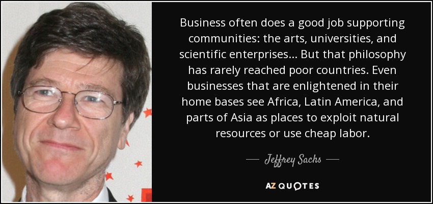 Business often does a good job supporting communities: the arts, universities, and scientific enterprises... But that philosophy has rarely reached poor countries. Even businesses that are enlightened in their home bases see Africa, Latin America, and parts of Asia as places to exploit natural resources or use cheap labor. - Jeffrey Sachs